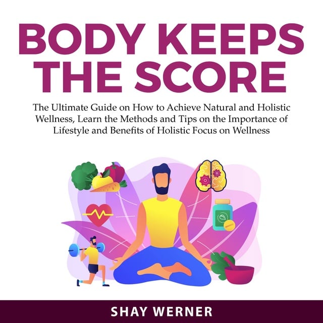 Shay Werner - Body Keeps the Score: The Ultimate Guide on How to Achieve Natural and Holistic Wellness, Learn the Methods and Tips on the Importance of Lifestyle and Benefits of Holistic Focus on Wellness