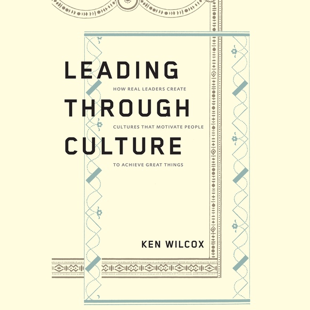 Ken Wilcox - Leading Through Culture: How Real Leaders Create Cultures That Motivate People to Achieve Great Things