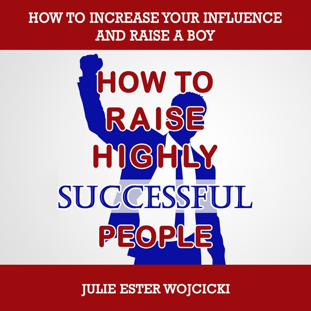 Julie Ester Wojcicki - How to Raise Highly Successful People: How to Increase your Influence and Raise a Boy, Break Free of the Overparenting Trap and Prepare Kids for Success! Learn How Successful People Lead!