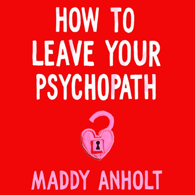 Maddy Anholt - How to Leave Your Psychopath: The Essential Handbook for Escaping Toxic Relationships