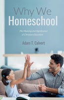 Why We Homeschool: The Meaning and Significance of Christian Education - Adam T. Calvert