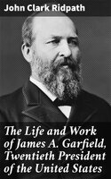 The Life and Work of James A. Garfield, Twentieth President of the United States - John Clark Ridpath
