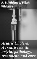 Asiatic Cholera: A treatise on its origin, pathology, treatment, and cure - Elijah Whitney, A. B. Whitney