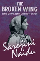 The Broken Wing - Songs of Love, Death & Destiny - 1915-1916: With a Chapter from 'Studies of Contemporary Poets' by Mary C. Sturgeon - Sarojini Naidu, Mary C. Sturgeon