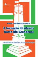 A Invenção da Atenas Norte-Rio-Grandense: Um Sertão de História, Poesia e Tradição  - Roberg Januário dos Santos
