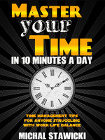 Master Your Time in 10 Minutes a Day: Time Management Tips for Anyone Struggling with Work–Life Balance - Michal Stawicki