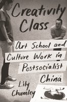 Creativity Class: Art School and Culture Work in Postsocialist China - Lily Chumley