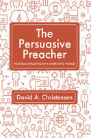 The Persuasive Preacher: Pastoral Influence in a Marketing World - David A. Christensen
