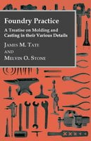 Foundry Practice - A Treatise On Moulding And Casting In Their Various Details - James M. Tate, Melvin O. Stone