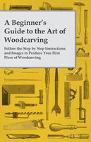 A Beginner's Guide to the Art of Woodcarving - Follow the Step by Step Instructions and Images to Produce Your First Piece of Woodcarving - Anon