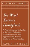 The Wood Turner's Handybook: A Practical Manual for Workers at the Lathe: Embracing Information on the Tools, Appliances and Processes Employed in Wood Turning - Paul N. Hasluck