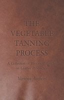 The Vegetable Tanning Process - A Collection of Historical Articles on Leather Production - Various