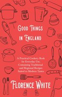 Good Things in England - A Practical Cookery Book for Everyday Use, Containing Traditional and Regional Recipes Suited to Modern Tastes - Florence White