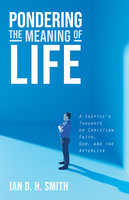 Pondering the Meaning of Life: A Skeptic’s Thoughts on Christian Faith, God, and the Afterlife - Ian D. H. Smith