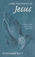 Living the Prayer of Jesus: A Study of the Lord’s Prayer in Aramaic - Stephanie Rutt