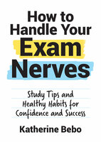 How to Handle Your Exam Nerves: Study Tips and Healthy Habits for Confidence and Success - Katherine Bebo