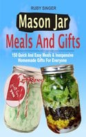 Mason Jar Meals And Gifts: 150 Quick And Easy Meals & Inexpensive Homemade Gifts For Everyone - Ruby Singer