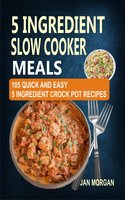 5 Ingredient Slow Cooker Meals: 105 Quick and Easy 5 Ingredient Crock Pot Recipes - Jan Morgan