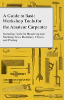 A Guide to Basic Workshop Tools for the Amateur Carpenter - Including Tools for Measuring and Marking, Saws, Hammers, Chisels and Planning - Anon