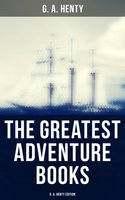 The Greatest Adventure Books - G. A. Henty Edition: Historical Novels, Pirate Tales, Thrillers & Action Adventure Novels - G. A. Henty