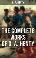 The Complete Works of G. A. Henty: 100+ Novels, Short Stories, Historical Works & Other Writings - G. A. Henty