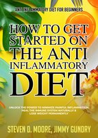 Anti Inflammatory Diet for Beginners - How to Get Started on the Anti Inflammatory Diet: Unlock the Power to Minimize Painful Inflammation, Heal the Immune System Naturally & Lose Weight Permanently - Steven D. Moore, Jimmy Gundry