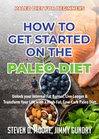Paleo Diet for Beginners - How to Get Started on the Paleo Diet: Unlock your Internal Fat Burner, Live Longer & Transform Your Life with a High-Fat, Low-Carb Paleo Diet - Steven D. Moore, Jimmy Gundry