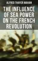 The Influence of Sea Power on the French Revolution: 1793-1812 - Alfred Thayer Mahan