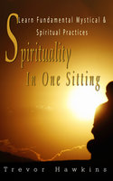 Spirituality In One Sitting: Learn Fundamental Mystical & Spiritual Practices - Trevor Hawkins