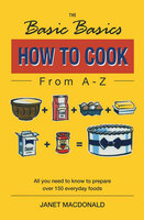 The Basic Basics How to Cook from A–Z: All You Need to Know to Prepare Over 150 Everyday Foods - Janet Macdonald