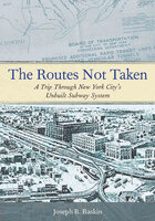 The Routes Not Taken: A Trip Through New York City's Unbuilt Subway System - Joseph B. Raskin