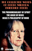 The Collected Works of Georg Wilhelm Friedrich Hegel. Illustrated: The Phenomenology of Spirit. The Logic of Hegel. Hegel's Philosophy of Mind - Georg Wilhelm Friedrich Hegel