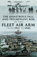 The Disastrous Fall and Triumphant Rise of the Fleet Air Arm from 1912 to 1945 - Henry "Hank" Adlam