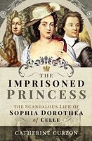 The Imprisoned Princess: The Scandalous Life of Sophia Dorothea of Celle - Catherine Curzon