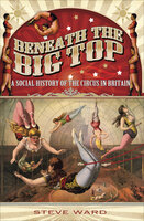 Beneath the Big Top: A Social History of the Circus in Britain - Steve Ward