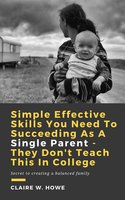 Simple Effective Skills You Need to Succeeding As a Single Parent - They Don't Teach This in College: Secret to creating a balanced family - Claire W. Howe