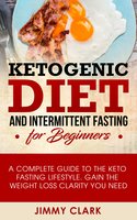 Ketogenic Diet and Intermittent Fasting for Beginners: A Complete Guide to the Keto Fasting Lifestyle Gain the Weight Loss Clarity You Need - Jimmy Clark