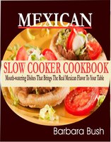 Mexican Slow Cooker Cookbook: Mouthwatering Dishes That Brings the Real Mexican Flavor to Your Table - Barbara Bush