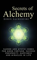 Secrets of Alchemy: Sacred and Mystic Codes for Good Fortune, Success, Prosperity, Happiness and Miracles in Life - Robin Sacredfire