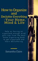 How to Organize and Declutter Everything-- Your Home, Mind & Life: Help on having an organized enough mind plus tips from the best home organizing book to get organized and learn decluttering - Samantha Claire