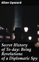 Secret History of To-day: Being Revelations of a Diplomatic Spy - Allen Upward