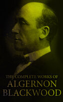 The Complete Works of Algernon Blackwood: Novels, Short Stories, Horror Classics, Occult & Supernatural Tales, Plays - Algernon Blackwood