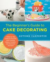 The Beginner's Guide to Cake Decorating: A Step-by-Step Guide to Decorate with Frosting, Piping, Fondant, and Chocolate and More - Autumn Carpenter
