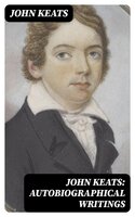 John Keats: Autobiographical Writings: Complete Letters and Two Extensive Biographies of one of the most beloved English Romantic poets - John Keats