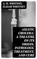 Asiatic Cholera: A treatise on its origin, pathology, treatment, and cure - Elijah Whitney, A. B. Whitney