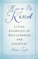 How to Be Kind: Little Examples of Selflessness and Courtesy - Andrew Taylor