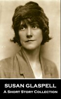 Susan Glaspell - A Short Story Collection: A pioneering feminist writer that has become underrated over time - Susan Glaspell