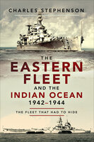 The Eastern Fleet and the Indian Ocean, 1942–1944: The Fleet that Had to Hide - Charles Stephenson
