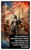 The American Revolution: From the Rejection of the Stamp Act Until the Final Victory - Patrick Henry, John Adams, George Washington, Thomas Jefferson, John Fiske, William Bradford, Benjamin Franklin