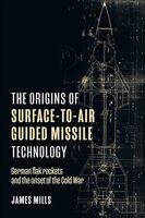 The Origins of Surface-to-Air Guided Missile Technology: German Flak Rockets and the Onset of the Cold War - James Mills